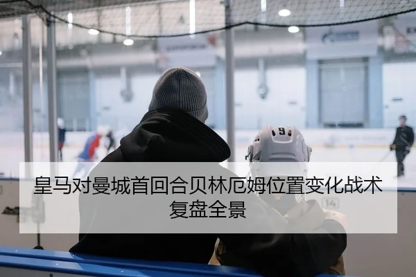 皇马对曼城首回合贝林厄姆位置变化战术复盘全景