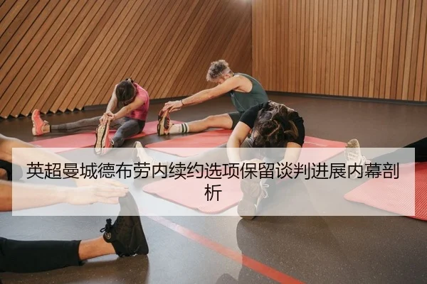 英超曼城德布劳内续约选项保留谈判进展内幕剖析